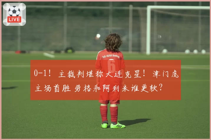 0-1！主裁判堪称大连克星！津门虎主场首胜 劳格和阿利米谁更软？