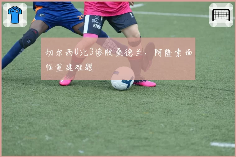 切尔西0比3惨败桑德兰，阿隆索面临重建难题