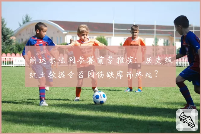 纳达尔法网参赛前景推演:历史级红土数据会否因伤缺席而终结?