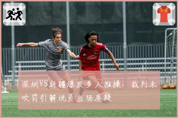 深圳VS新疆爆发多人推搡，裁判未吹罚引解说员当场质疑