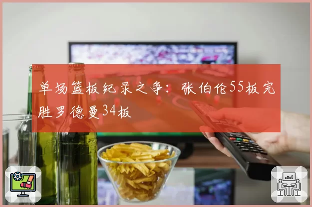 单场篮板纪录之争:张伯伦55板完胜罗德曼34板