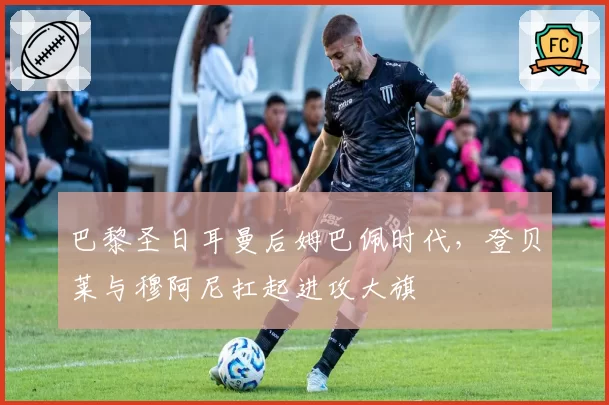 巴黎圣日耳曼后姆巴佩时代，登贝莱与穆阿尼扛起进攻大旗