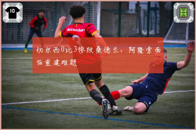 切尔西0比3惨败桑德兰，阿隆索面临重建难题