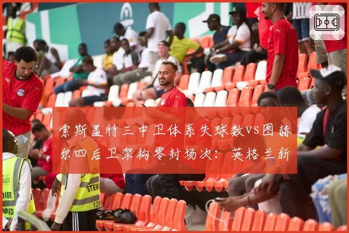 索斯盖特三中卫体系失球数vs图赫尔四后卫架构零封场次：英格兰新帅战术实验效果对照