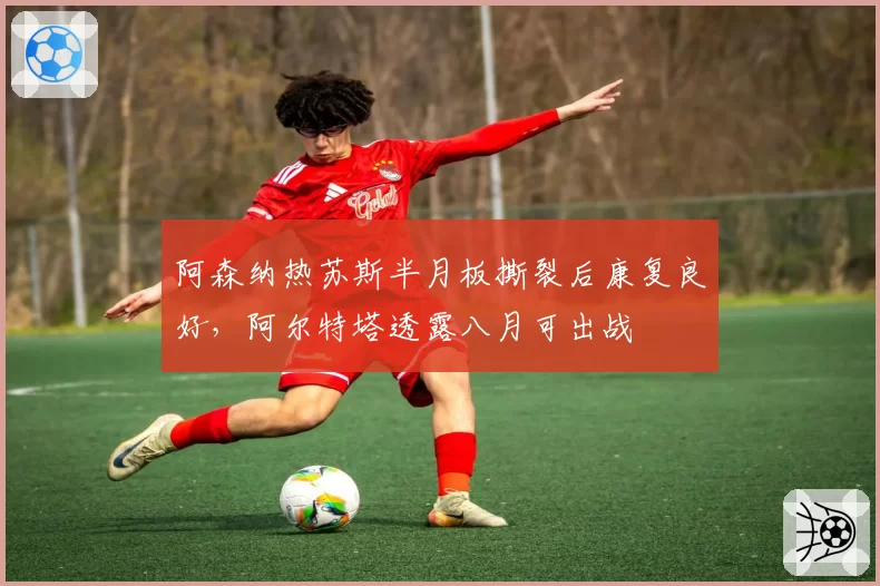 阿森纳热苏斯半月板撕裂后康复良好，阿尔特塔透露八月可出战