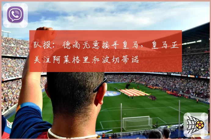 队报：德尚无意接手皇马，皇马正关注阿莱格里和波切蒂诺