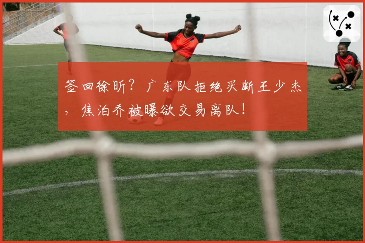 签回徐昕?广东队拒绝买断王少杰,焦泊乔被曝欲交易离队!