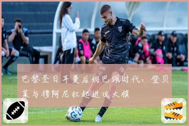 巴黎圣日耳曼后姆巴佩时代，登贝莱与穆阿尼扛起进攻大旗