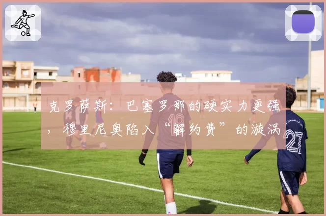 克罗萨斯:巴塞罗那的硬实力更强,穆里尼奥陷入“解约费”的漩涡