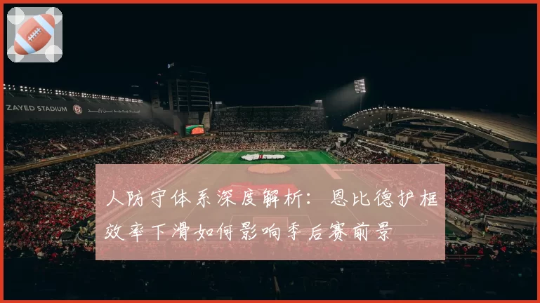 人防守体系深度解析:恩比德护框效率下滑如何影响季后赛前景