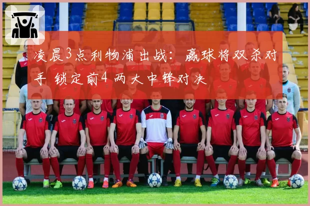凌晨3点利物浦出战：赢球将双杀对手 锁定前4 两大中锋对决
