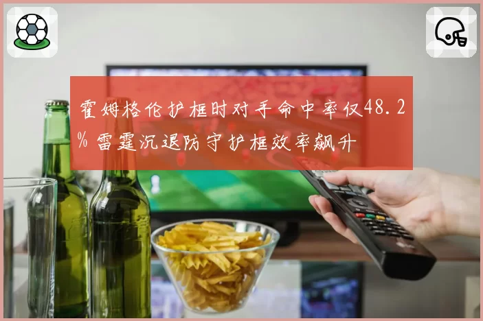 霍姆格伦护框时对手命中率仅48.2% 雷霆沉退防守护框效率飙升