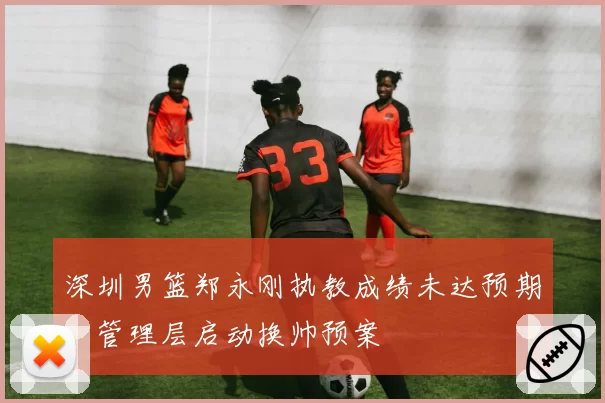 深圳男篮郑永刚执教成绩未达预期，管理层启动换帅预案