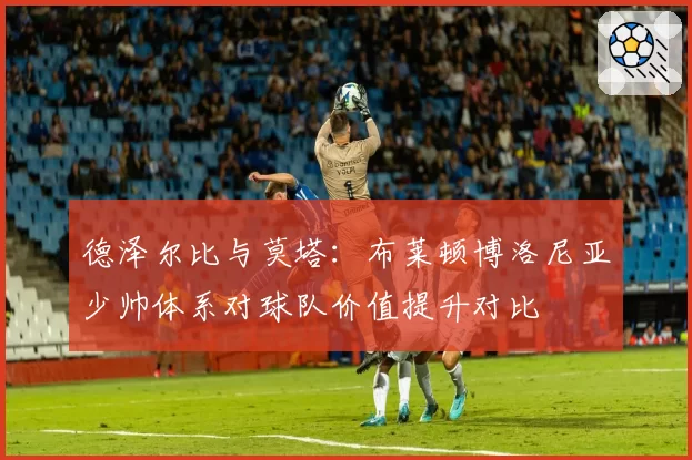 德泽尔比与莫塔：布莱顿博洛尼亚少帅体系对球队价值提升对比