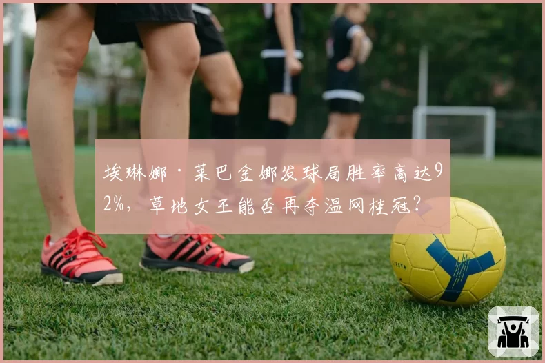 埃琳娜·莱巴金娜发球局胜率高达92%，草地女王能否再夺温网桂冠？