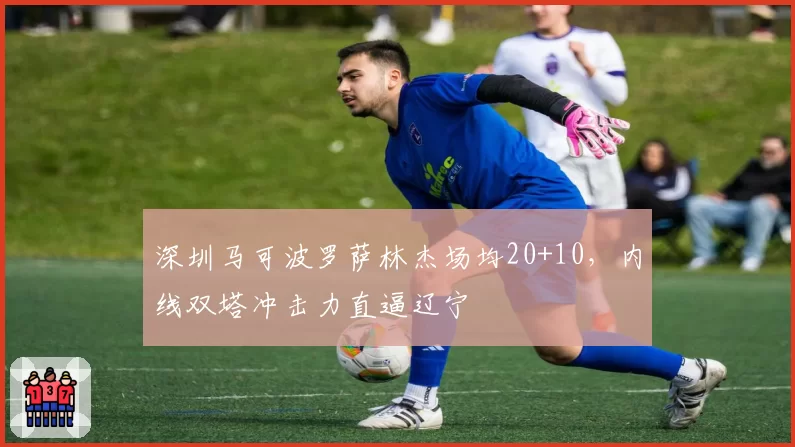 深圳马可波罗萨林杰场均20+10,内线双塔冲击力直逼辽宁