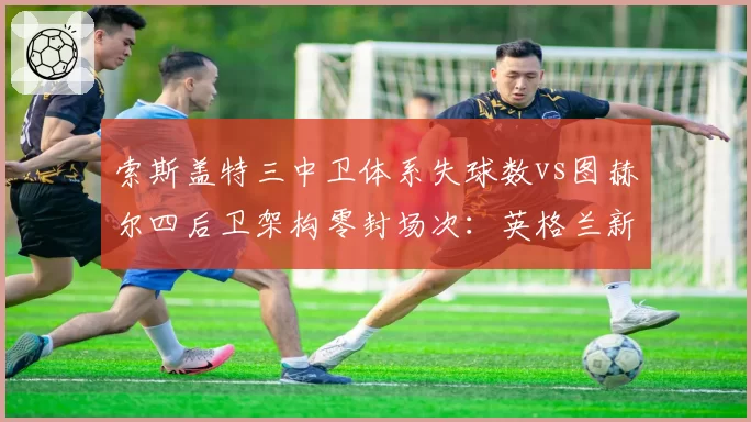 索斯盖特三中卫体系失球数vs图赫尔四后卫架构零封场次:英格兰新帅战术实验效果对照