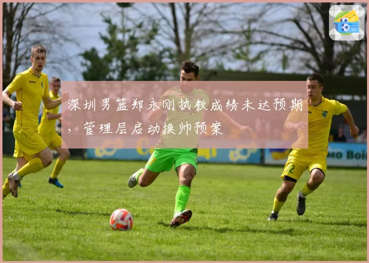 深圳男篮郑永刚执教成绩未达预期，管理层启动换帅预案
