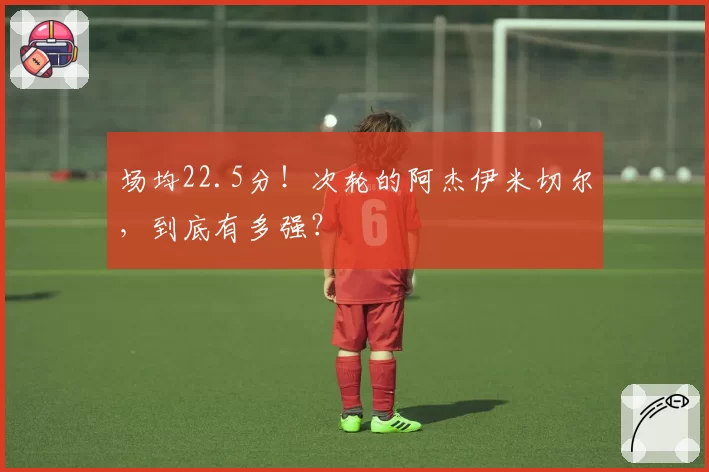 场均22.5分!次轮的阿杰伊米切尔,到底有多强?