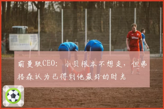 前曼联CEO：小贝根本不想走，但弗格森认为已得到他最好的时光