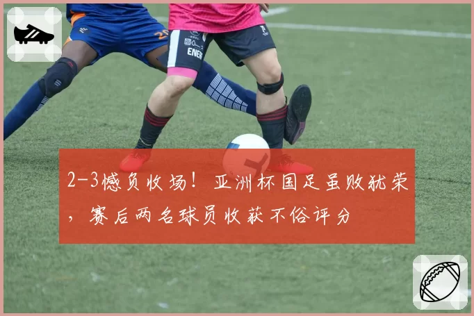 2-3憾负收场！亚洲杯国足虽败犹荣，赛后两名球员收获不俗评分