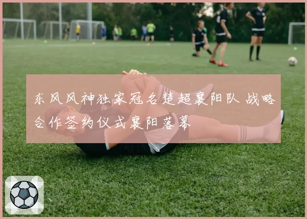 东风风神独家冠名楚超襄阳队 战略合作签约仪式襄阳落幕