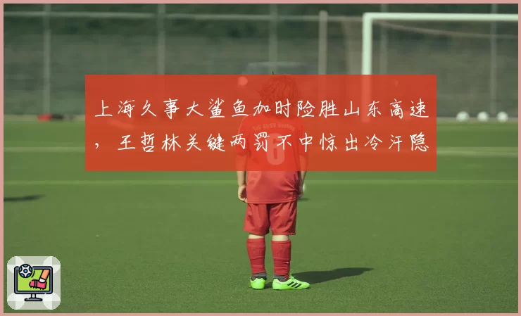 上海久事大鲨鱼加时险胜山东高速，王哲林关键两罚不中惊出冷汗隐患多大？