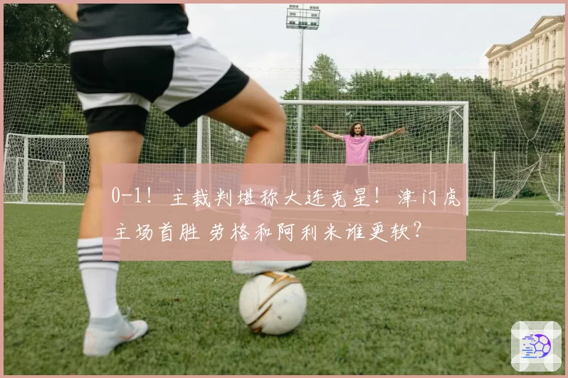 0-1!主裁判堪称大连克星!津门虎主场首胜 劳格和阿利米谁更软?