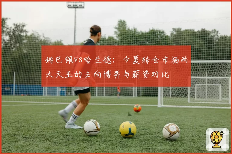 姆巴佩vs哈兰德：今夏转会市场两大天王的去向博弈与薪资对比