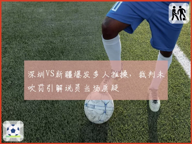 深圳VS新疆爆发多人推搡，裁判未吹罚引解说员当场质疑