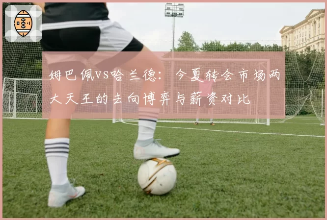 姆巴佩vs哈兰德：今夏转会市场两大天王的去向博弈与薪资对比