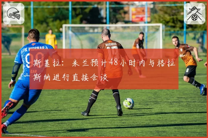 斯基拉:米兰预计48小时内与格拉斯纳进行直接会谈