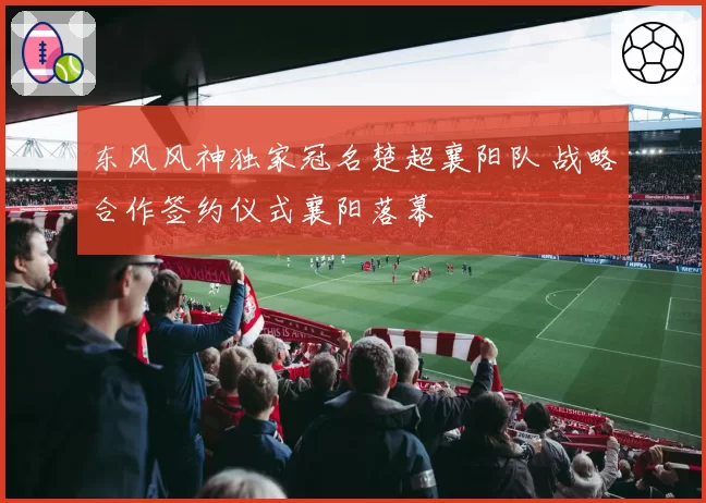 东风风神独家冠名楚超襄阳队 战略合作签约仪式襄阳落幕