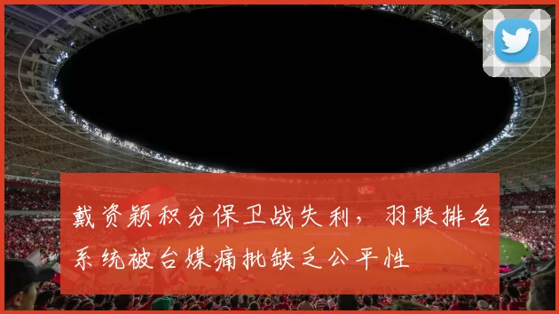 戴资颖积分保卫战失利,羽联排名系统被台媒痛批缺乏公平性