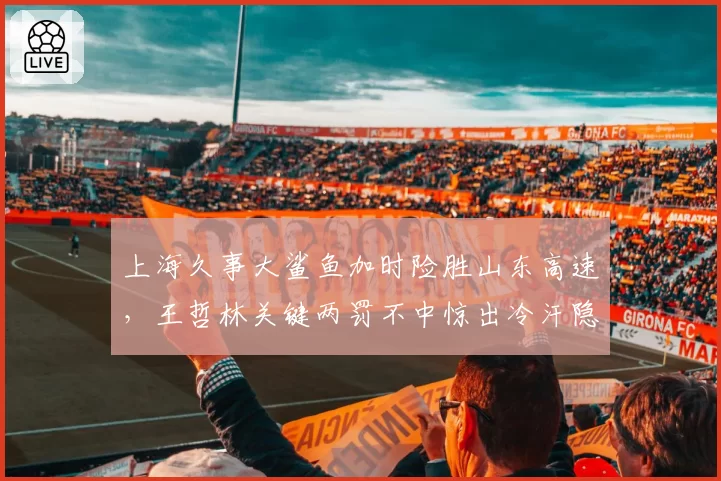 上海久事大鲨鱼加时险胜山东高速，王哲林关键两罚不中惊出冷汗隐患多大？