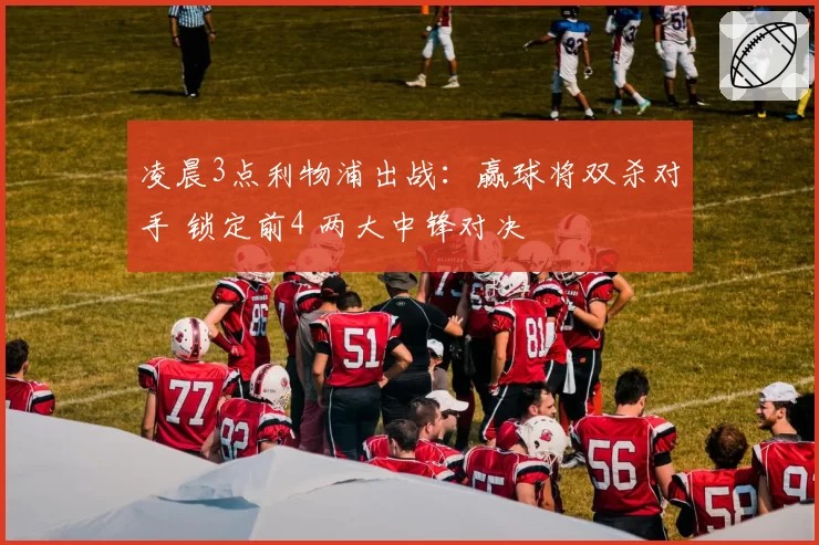 凌晨3点利物浦出战：赢球将双杀对手 锁定前4 两大中锋对决