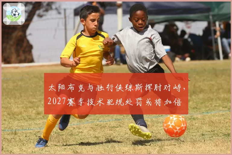 太阳布克与独行侠琼斯挥肘对峙,2027赛季技术犯规处罚或将加倍