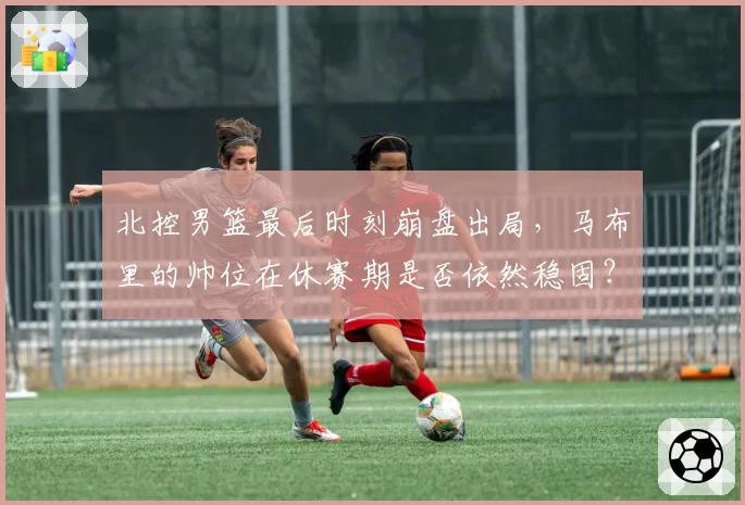 北控男篮最后时刻崩盘出局，马布里的帅位在休赛期是否依然稳固？