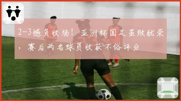 2-3憾负收场!亚洲杯国足虽败犹荣,赛后两名球员收获不俗评分