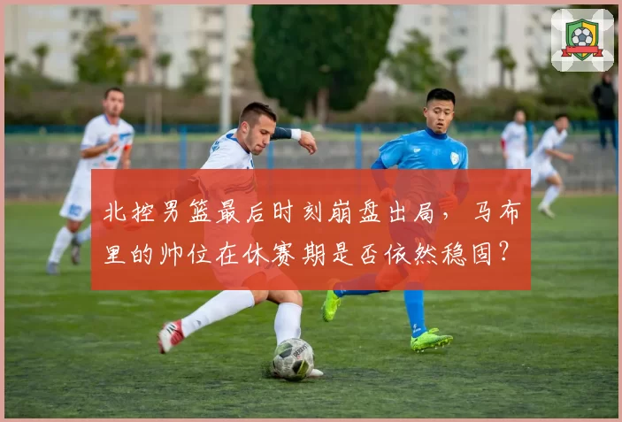 北控男篮最后时刻崩盘出局，马布里的帅位在休赛期是否依然稳固？