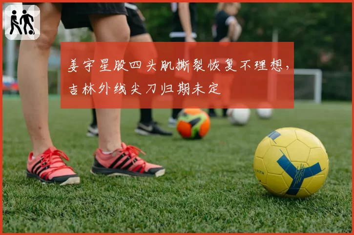 姜宇星股四头肌撕裂恢复不理想，吉林外线尖刀归期未定